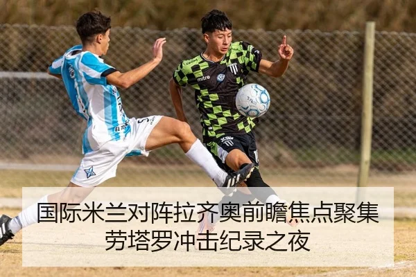 国际米兰对阵拉齐奥前瞻焦点聚集劳塔罗冲击纪录之夜